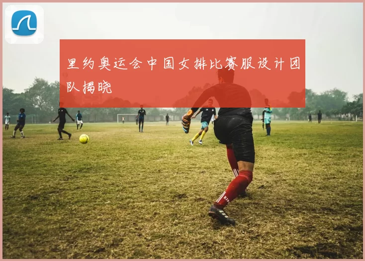 里约奥运会中国女排比赛服设计团队揭晓