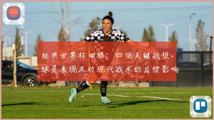 经典世界杯回顾：四场关键战役、球员表现及对现代战术的后续影响