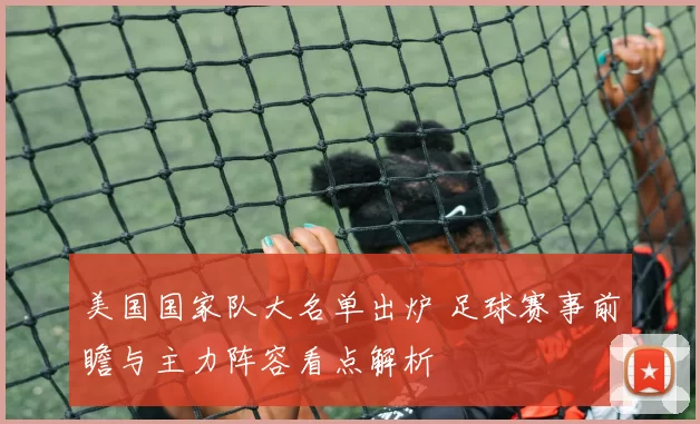 美国国家队大名单出炉 足球赛事前瞻与主力阵容看点解析
