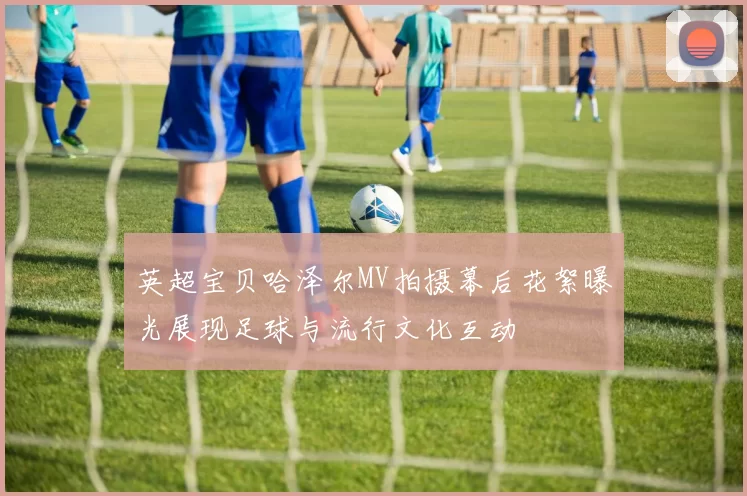 英超宝贝哈泽尔MV拍摄幕后花絮曝光展现足球与流行文化互动