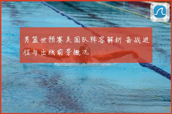 男篮世预赛美国队阵容解析 备战进程与出线前景概况