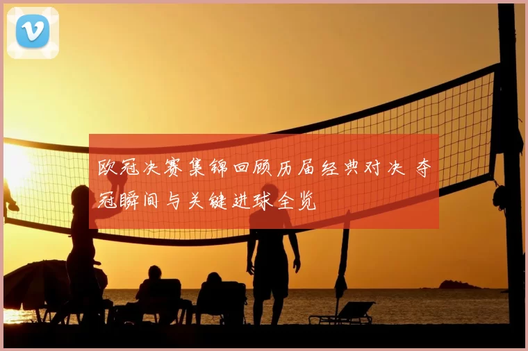 欧冠决赛集锦回顾历届经典对决 夺冠瞬间与关键进球全览
