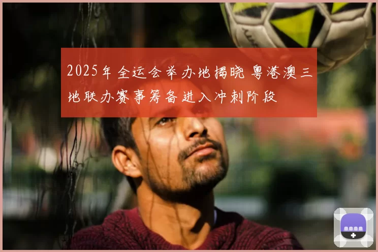 2025年全运会举办地揭晓 粤港澳三地联办赛事筹备进入冲刺阶段