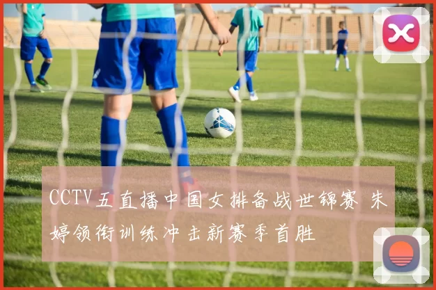 CCTV五直播中国女排备战世锦赛 朱婷领衔训练冲击新赛季首胜