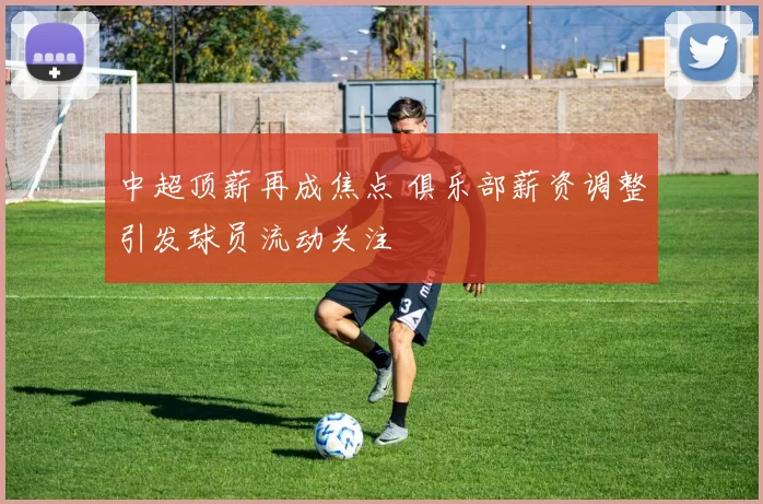 中超顶薪再成焦点 俱乐部薪资调整引发球员流动关注