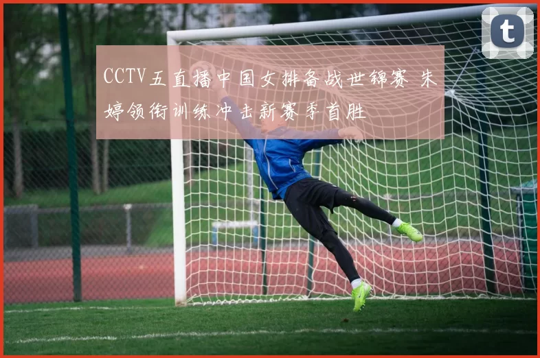 CCTV五直播中国女排备战世锦赛 朱婷领衔训练冲击新赛季首胜