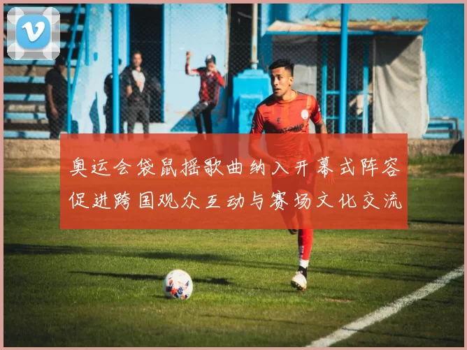 奥运会袋鼠摇歌曲纳入开幕式阵容促进跨国观众互动与赛场文化交流