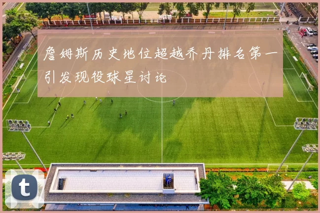 詹姆斯历史地位超越乔丹排名第一引发现役球星讨论