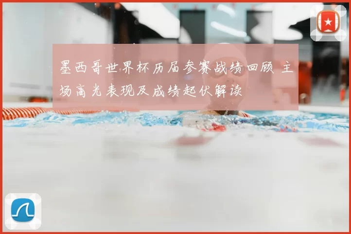 墨西哥世界杯历届参赛战绩回顾 主场高光表现及成绩起伏解读