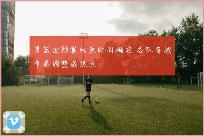 男篮世预赛结束时间确定 各队备战节奏调整成焦点