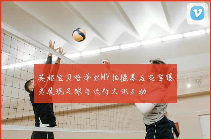 英超宝贝哈泽尔MV拍摄幕后花絮曝光展现足球与流行文化互动