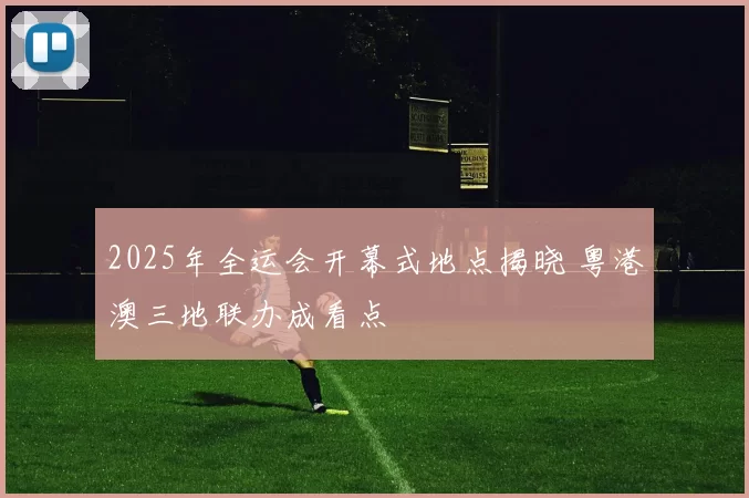 2025年全运会开幕式地点揭晓 粤港澳三地联办成看点