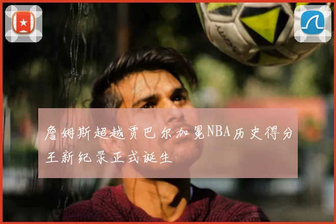 詹姆斯超越贾巴尔加冕NBA历史得分王新纪录正式诞生