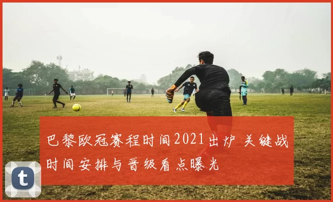 巴黎欧冠赛程时间2021出炉 关键战时间安排与晋级看点曝光