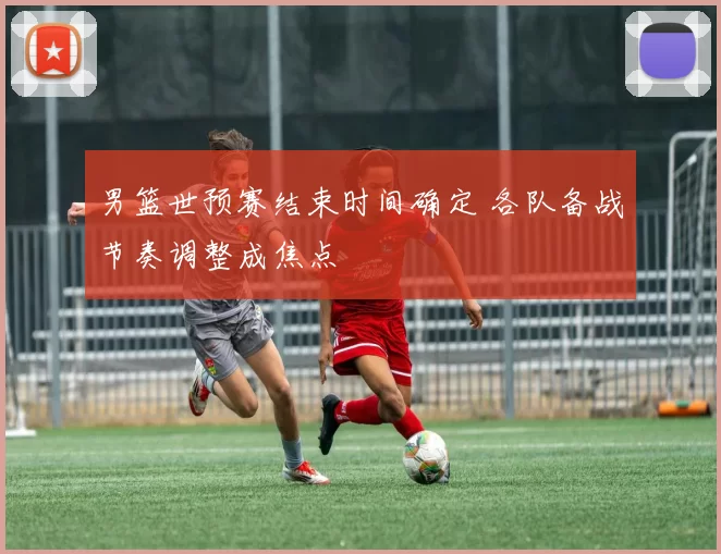 男篮世预赛结束时间确定 各队备战节奏调整成焦点