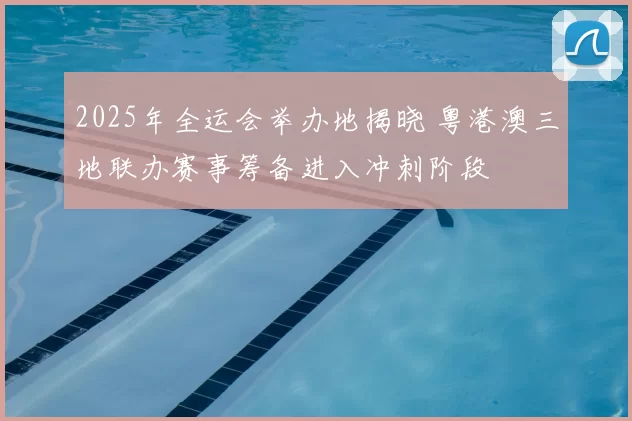 2025年全运会举办地揭晓 粤港澳三地联办赛事筹备进入冲刺阶段