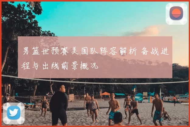 男篮世预赛美国队阵容解析 备战进程与出线前景概况