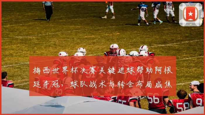 梅西世界杯决赛关键进球帮助阿根廷夺冠，球队战术与转会布局成焦点