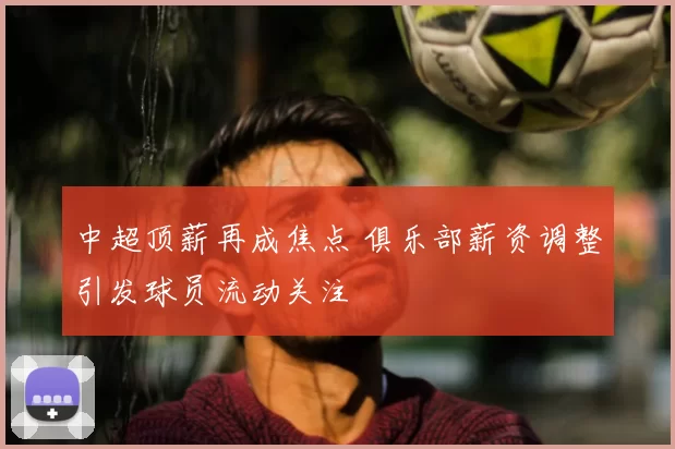 中超顶薪再成焦点 俱乐部薪资调整引发球员流动关注