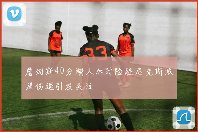 詹姆斯40分湖人加时险胜尼克斯浓眉伤退引发关注